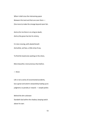 When I shall cross the intervening space
Between this land and that one over there —
One more to make the strange beyond seem fair.
And so for me there is no sting to death,
And so the grave has lost its victory;
It is but crossing, with abated breath
And white, set face, a little strip of sea,
To find the loved ones waiting on the shore,
More beautiful, more precious than before.
— Anon.
Life is not a series of unconnected accidents,
but a great and solemn stewardship leading up to
judgment, to penalty or reward. — Joseph parker.
Behind the dim unknown
Standeth God within the shadow, keeping watch
above his own.
14
 