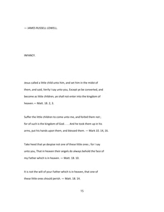 — JAMES RUSSELL LOWELL.
INFANCY.
Jesus called a little child unto him, and set him in the midst of
them, and said, Verily I say unto you, Except ye be converted, and
become as little children, ye shall not enter into the kingdom of
heaven.— Matt. 18. 2, 3.
Suffer the little children to come unto me, and forbid them not ;
for of such is the kingdom of God. . . . And he took them up in his
arms, put his hands upon them, and blessed them. — Mark 10. 14, 16.
Take heed that ye despise not one of these little ones ; for I say
unto you, That in heaven their angels do always behold the face of
my Father which is in heaven. — Matt. 18. 10.
It is not the will of your Father which is in heaven, that one of
these little ones should perish. — Matt. 18. 14.
15
 