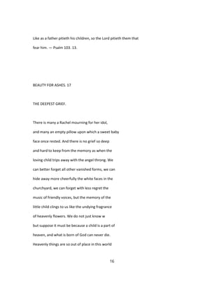 Like as a father pitieth his children, so the Lord pitieth them that
fear him. — Psalm 103. 13.
BEAUTY FOR ASHES. 17
THE DEEPEST GRIEF.
There is many a Rachel mourning for her idol,
and many an empty pillow upon which a sweet baby
face once rested. And there is no grief so deep
and hard to keep from the memory as when the
loving child trips away with the angel throng. We
can better forget all other vanished forms, we can
hide away more cheerfully the white faces in the
churchyard, we can forget with less regret the
music of friendly voices, but the memory of the
little child clings to us like the undying fragrance
of heavenly flowers. We do not just know w
but suppose it must be because a child is a part of
heaven, and what is born of God can never die.
Heavenly things are so out of place in this world
16
 