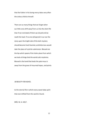 that the Father in his loving mercy takes very often
the sinless child to himself.
There are so many things that we forget when
our little ones drift away from us into the silent life
that if not reminded of them we should sink be-
neath the load. If no one whispered in our ear the
story upon the bright side of the dark mystery
should become hard-hearted, and bitterness would
take the place of contrite submission. Blessed are
the lips which speak of the holier plane from which
we look at things that the world calls mysteries.
Blessed is the hand that leads the pale mour.tr
away from the grave of mourned hopes, and points
18 BEAUTY FOR ASHES.
to the eternal life in which every sweet baby spirit
that ever drifted from this world is found.
MRS. M. A. HOLT.
17
 