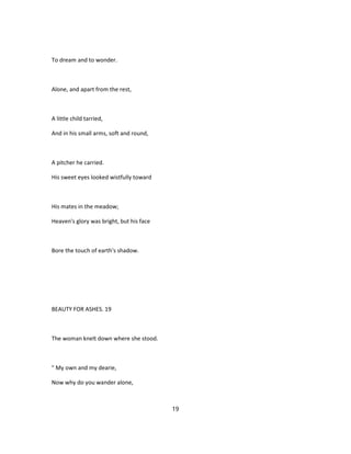 To dream and to wonder.
Alone, and apart from the rest,
A little child tarried,
And in his small arms, soft and round,
A pitcher he carried.
His sweet eyes looked wistfully toward
His mates in the meadow;
Heaven's glory was bright, but his face
Bore the touch of earth's shadow.
BEAUTY FOR ASHES. 19
The woman knelt down where she stood.
" My own and my dearie,
Now why do you wander alone,
19
 