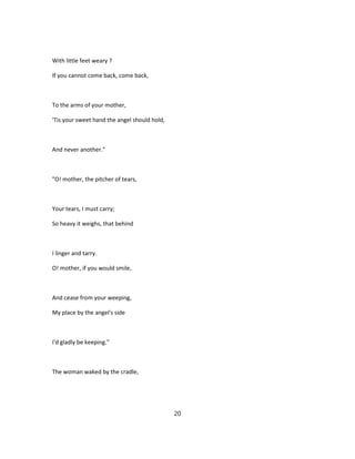 With little feet weary ?
If you cannot come back, come back,
To the arms of your mother,
'Tis your sweet hand the angel should hold,
And never another."
"O! mother, the pitcher of tears,
Your tears, I must carry;
So heavy it weighs, that behind
I linger and tarry.
O! mother, if you would smile,
And cease from your weeping,
My place by the angel's side
I'd gladly be keeping."
The woman waked by the cradle,
20
 