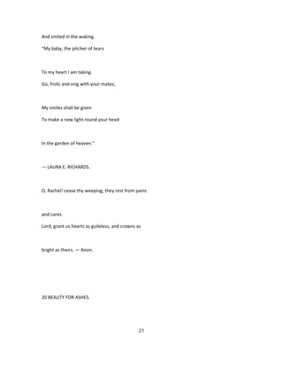 And smiled in the waking.
"My baby, the pitcher of tears
To my heart I am taking.
Go, frolic and sing with your mates;
My smiles shall be given
To make a new light round your head
In the garden of heaven."
— LAURA E. RICHARDS.
O, Rachel! cease thy weeping; they rest from pains
and cares.
Lord, grant us hearts as guileless, and crowns as
bright as theirs. — Anon.
20 BEAUTY FOR ASHES.
21
 