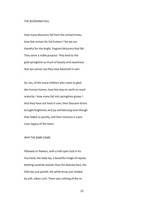 THE BLOSSOMS FALL.
How many blossoms fall from the orchard trees,
how few remain for full fruition ! Yet we are
thankful for the bright, fragrant blossoms that fall.
They serve a noble purpose. They lend to the
glad springtime so much of beauty and sweetness
that we cannot say they have bloomed in vain.
So, too, of the many children who come to glad-
den human homes, how few stay on earth to reach
maturity ! How many fall into springtime graves !
And they have not lived in vain; their blossom-forms
brought brightness and joy and blessing even though
they faded so quickly, and their memory is a pre-
cious legacy of the heart.
WHY THE BABY CAME.
Pillowed on flowers, with a half-open bud in his
tiny hand, the baby lay, a beautiful image of repose.
Nothing could be lovelier than the delicate face, the
little lips just parted, the white brow just shaded
by soft, silken curls. There was nothing of the re-
22
 