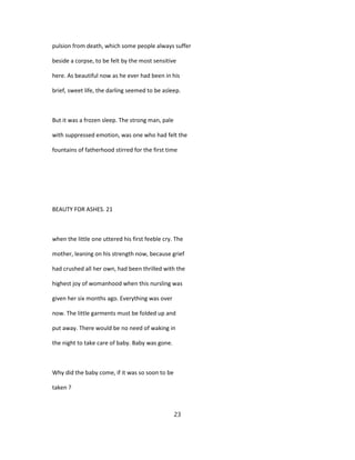 pulsion from death, which some people always suffer
beside a corpse, to be felt by the most sensitive
here. As beautiful now as he ever had been in his
brief, sweet life, the darling seemed to be asleep.
But it was a frozen sleep. The strong man, pale
with suppressed emotion, was one who had felt the
fountains of fatherhood stirred for the first time
BEAUTY FOR ASHES. 21
when the little one uttered his first feeble cry. The
mother, leaning on his strength now, because grief
had crushed all her own, had been thrilled with the
highest joy of womanhood when this nursling was
given her six months ago. Everything was over
now. The little garments must be folded up and
put away. There would be no need of waking in
the night to take care of baby. Baby was gone.
Why did the baby come, if it was so soon to be
taken ?
23
 