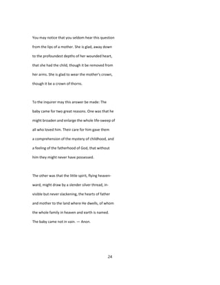 You may notice that you seldom hear this question
from the lips of a mother. She is glad, away down
to the profoundest depths of her wounded heart,
that she had the child, though it be removed from
her arms. She is glad to wear the mother's crown,
though it be a crown of thorns.
To the inquirer may this answer be made: The
baby came for two great reasons. One was that he
might broaden and enlarge the whole life-sweep of
all who loved him. Their care for him gave them
a comprehension of the mystery of childhood, and
a feeling of the fatherhood of God, that without
him they might never have possessed.
The other was that the little spirit, flying heaven-
ward, might draw by a slender silver thread, in-
visible but never slackening, the hearts of father
and mother to the land where He dwells, of whom
the whole family in heaven and earth is named.
The baby came not in vain. — Anon.
24
 