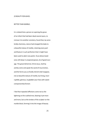 22 BEAUTY FOR ASHES.
BETTER THAN MARBLE.
It is related that a person on opening the grave
of an infant that had been dead several years, to
remove it to another cemetery, found that, by some
kindly chemistry, nature had changed the babe to
a beautiful statue of marble, retaining every part
and feature in such perfection that it might have
been used to adorn any parlor. O ye whose loved
ones still sleep in unopened graves, be of good cour-
age. The great Alchemist, Christ Jesus, shall by
and by come and speak the word of resurrection,
and the forms you so fondly cherish shall reappear,
not as beautiful statues of marble, but living, incor-
ruptible, glorious, to gladden your lives with sweet
companionship forever.
I feel that repeated afflictions come not as the
lightning on the scathed tree, blasting it yet more
and more, but as the strokes of the sculptor on the
marble block, forming it into the image of beauty
25
 