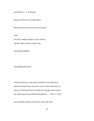 and loveliness. — h. w. beecher.
Measure thy life by loss instead of gain;
Not by the wine drunk, but by the wine poured
forth;
For love's strength standeth in love's sacrifice;
And who suffers most has most to give.
UGO BASSl'S SERMON.
CHILDHOOD AND YOUTH.
I would not have you to be ignorant, brethren, concerning them
which are asleep, that ye sorrow not, even as others which have no
hope. For if we believe that Jesus died and rose again, even so them
also which sleep in Jesus will God bring with him. — i Thess. 4. 13, 14.
Cast thy burden upon the Lord, and he shall sustain thee.
26
 