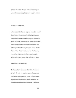 prize at the end of the goal ? What backslidings or
unworthiness can clog the onward way of a mother
26 BEAUTY FOR ASHES.
who has a child in heaven to press onward to meet ?
Gone forever the aptitude for debasing things and
the desire for any gratifications of sense and caprice
when she knows that among the hidden throng who
watch and love in the shrouded skies there is one
little angel who is her very own, one whose glorified
face watches like a steadfast star for the drawing
near of her pilgrim feet to that mysterious gate
which only a dying breath shall waft ajar. — Anon.
SHORT LIVES NOT FRUITLESS.
To those who have lost dear friends in the bloom
of early life or in the opening career of usefulness
it is hard to understand the mystery of such appar-
ent waste of talent, culture, ability. But when we
reverently repeat the familiar phrase, "I believe in
29
 