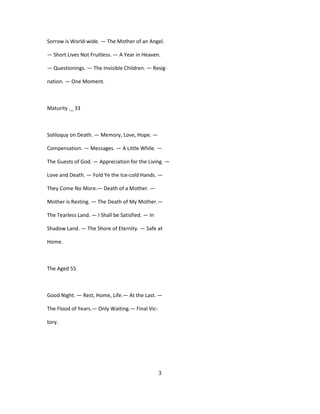 Sorrow is World-wide. — The Mother of an Angel.
— Short Lives Not Fruitless. — A Year in Heaven.
— Questionings. — The Invisible Children. — Resig-
nation. — One Moment.
Maturity ._ 33
Soliloquy on Death. — Memory, Love, Hope. —
Compensation. — Messages. — A Little While. —
The Guests of God. — Appreciation for the Living. —
Love and Death. — Fold Ye the Ice-cold Hands. —
They Come No More.— Death of a Mother. —
Mother is Resting. — The Death of My Mother.—
The Tearless Land. — I Shall be Satisfied. — In
Shadow Land. — The Shore of Eternity. — Safe at
Home.
The Aged 55
Good Night. — Rest, Home, Life.— At the Last. —
The Flood of Years.— Only Waiting.— Final Vic-
tory.
3
 