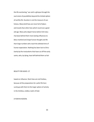 the life everlasting," we catch a glimpse through the
soul-vision of possibilities beyond this limited sphere
of earthly life. Duration is not the measure of use-
fulness. Many brief lives are more full of labors
and results than other lives which round out a good
old age. Many who depart hence before full matu-
rity leave behind them more lasting influences to
bless mankind and shape human thought and life
than large numbers who reach the allotted time of
human expectation. Nothing has been lost to Chris-
tianity by the martyrdoms that have cut off the early
saints, who, by dying, have left behind them so hal-
BEAUTY FOR ASHES. 27
lowed an influence. Short lives are not fruitless,
because all the preparations for useful life here
surely go with them to the larger sphere of activity
in the limitless, endless realm of God.
A YEAR IN HEAVEN.
30
 