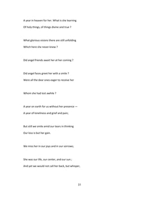 A year in heaven for her. What is she learning
Of holy things, of things divine and true ?
What glorious visions there are still unfolding
Which here she never knew ?
Did angel friends await her at her coming ?
Did angel faces greet her with a smile ?
Were all the dear ones eager to receive her
Whom she had lost awhile ?
A year on earth for us without her presence —
A year of loneliness and grief and pain;
But still we smile amid our tears in thinking
Our loss is but her gain.
We miss her in our joys and in our sorrows;
She was our life, our center, and our sun ;
And yet we would not call her back, but whisper,
31
 