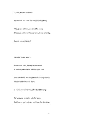"O God, thy will be done!"
For heaven and earth are very close together;
Though she is there, she is not far away;
She could not leave the dear ones, loved so fondly,
Even in heaven to stay!
28 BEAUTY FOR ASHES.
But still her spirit, like a guardian angel,
Is bending o'er us with her own fond care;
And sometimes she brings heaven so very near us
We almost think we're there.
A year in heaven for her, of rest and blessing;
For us a year on earth, with her above ;
But heaven and earth are both together blending,
32
 