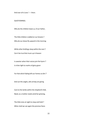 And over all is Love ! — Anon.
QUESTIONINGS.
Why do the children leave us, O our Father,
The little children cradled on our breasts ?
Why do our doves fly upward in the morning
While other birdlings sleep within the nest ?
Can it be true that music up in heaven
Is sweeter when their voices join the hymn ?
Is richer light to realms of glory given
For that which fading left our homes so dim ?
And can the angels, who all day are giving
Care to the lambs within the shepherd's fold,
Need, as a mother needs amid her grieving,
The little ones at night to clasp and hold ?
When shall we see again the precious faces
33
 