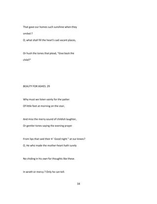 That gave our homes such sunshine when they
smiled ?
O, what shall fill the heart's sad vacant places,
Or hush the tones that plead, "Give back the
child?"
BEAUTY FOR ASHES. 29
Why must we listen vainly for the patter
Of little feet at morning on the stair,
And miss the merry sound of childish laughter,
Or gentler tones saying the evening prayer
From lips that said their 4 ' Good night " at our knees?
O, He who made the mother-heart hath surely
No chiding in his own for thoughts like these.
In wrath or mercy ? Only he can tell.
34
 