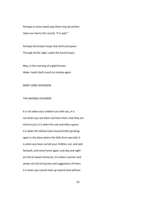 Perhaps in some sweet way there may be written
Upon our hearts this record, "It is well."
Perhaps the broken harps that thrill and quiver
Through all the night, under the hand of pain,
May, in the morning of a glad forever,
Wake 'neath God's touch to melody again.
MARY LOWE DICKINSON.
THE INVISIBLE CHILDREN.
It is not when your children are with you, it is
not when you see them and hear them, that they are
most to you; it is when the sad assembly is gone;
it is when the daisies have resumed their growing
again in the place where the little form was laid; it
is when you have carried your children out, and said
farewell, and come home again, and day and night
are full of sweet memories; it is when summer and
winter are full of touches and suggestions of them;
it is when you cannot look up toward God without
35
 