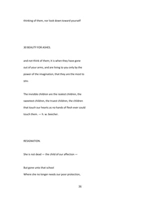 thinking of them, nor look down toward yourself
30 BEAUTY FOR ASHES.
and not think of them; it is when they have gone
out of your arms, and are living to you only by the
power of the imagination, that they are the most to
you.
The invisible children are the realest children, the
sweetest children, the truest children, the children
that touch our hearts as no hands of flesh ever could
touch them. — h. w. beecher.
RESIGNATION.
She is not dead — the child of our affection —
But gone unto that school
Where she no longer needs our poor protection,
36
 