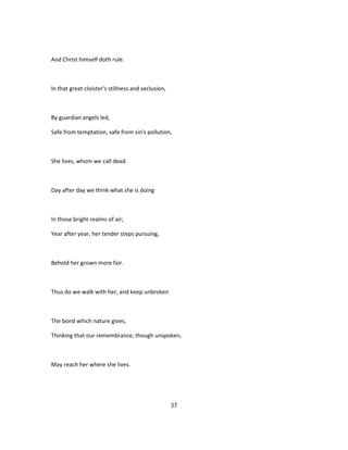 And Christ himself doth rule.
In that great cloister's stillness and seclusion,
By guardian angels led,
Safe from temptation, safe from sin's pollution,
She lives, whom we call dead.
Day after day we think what she is doing
In those bright realms of air;
Year after year, her tender steps pursuing,
Behold her grown more fair.
Thus do we walk with her, and keep unbroken
The bond which nature gives,
Thinking that our remembrance, though unspoken,
May reach her where she lives.
37
 