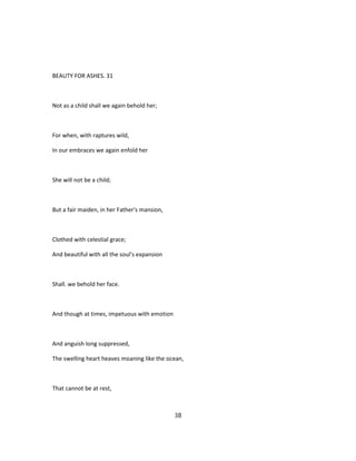 BEAUTY FOR ASHES. 31
Not as a child shall we again behold her;
For when, with raptures wild,
In our embraces we again enfold her
She will not be a child;
But a fair maiden, in her Father's mansion,
Clothed with celestial grace;
And beautiful with all the soul's expansion
Shall. we behold her face.
And though at times, impetuous with emotion
And anguish long suppressed,
The swelling heart heaves moaning like the ocean,
That cannot be at rest,
38
 