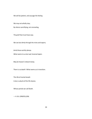 We will be patient, and assuage the feeling
We may not wholly stay;
By silence sanctifying, not concealing,
The grief that must have way.
We see but dimly through the mists and vapors;
Amid these earthly damps
What seems to us but sad, funereal tapers
May be heaven's distant lamps.
There is no death ! What seems so is transition.
This life of mortal breath
Is but a suburb of the life elysian,
Whose portals we call Death.
— H. W. LONGFELLOW.
39
 