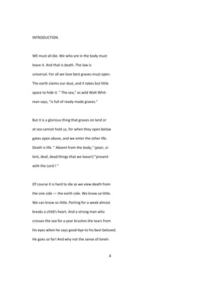 INTRODUCTION.
WE must all die. We who are in the body must
leave it. And that is death. The law is
universal. For all we love best graves must open.
The earth claims our dust, and it takes but little
space to hide it. " The sea," as wild Walt Whit-
man says, "is full of ready-made graves."
But it is a glorious thing that graves on land or
at sea cannot hold us, for when they open below
gates open above, and we enter the other life.
Death is life. " Absent from the body," (poor, si-
lent, deaf, dead things that we leave!) "present
with the Lord ! "
Of course it is hard to die as we view death from
the one side — the earth side. We know so little.
We can know so little. Parting for a week almost
breaks a child's heart. And a strong man who
crosses the sea for a year brushes the tears from
his eyes when he says good-bye to his best beloved.
He goes so far! And why not the sense of loneli-
4
 
