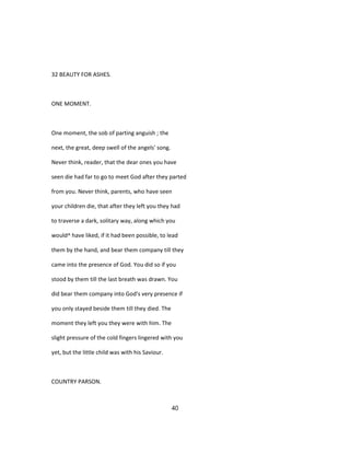 32 BEAUTY FOR ASHES.
ONE MOMENT.
One moment, the sob of parting anguish ; the
next, the great, deep swell of the angels' song.
Never think, reader, that the dear ones you have
seen die had far to go to meet God after they parted
from you. Never think, parents, who have seen
your children die, that after they left you they had
to traverse a dark, solitary way, along which you
would^ have liked, if it had been possible, to lead
them by the hand, and bear them company till they
came into the presence of God. You did so if you
stood by them till the last breath was drawn. You
did bear them company into God's very presence if
you only stayed beside them till they died. The
moment they left you they were with him. The
slight pressure of the cold fingers lingered with you
yet, but the little child was with his Saviour.
COUNTRY PARSON.
40
 