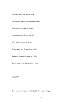 O blessed sleep ! that will not break
For tears, nor prayers, nor love's sweet sake ;
O perfect rest! that knows no pain,
No throb, no thrill of heart or brain;
O life sublime beyond all speech,
That only the pure through dying reach !
God understands, and his ways are right;
Bid his beloved a fond good night. — Anon.
MATURITY
Thou earnest them away as with a flood ; they are as a sleep : in
41
 