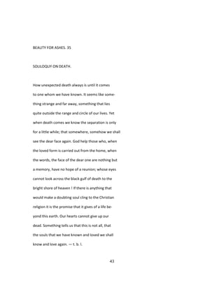 BEAUTY FOR ASHES. 35
SOLILOQUY ON DEATH.
How unexpected death always is until it comes
to one whom we have known. It seems like some-
thing strange and far away, something that lies
quite outside the range and circle of our lives. Yet
when death comes we know the separation is only
for a little while; that somewhere, somehow we shall
see the dear face again. God help those who, when
the loved form is carried out from the home, when
the words, the face of the dear one are nothing but
a memory, have no hope of a reunion; whose eyes
cannot look across the black gulf of death to the
bright shore of heaven ! If there is anything that
would make a doubting soul cling to the Christian
religion it is the promise that it gives of a life be-
yond this earth. Our hearts cannot give up our
dead. Something tells us that this is not all, that
the souls that we have known and loved we shall
know and love again. — t. b. l.
43
 