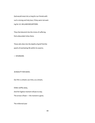 God would never let us long for our friends with
such a strong and holy love, if they were not wait-
ing for US. WILLIAM MOUNTFORD.
They that descend into the mines of suffering
find unbounded riches there.
Those who dive into the depths of grief find the
pearls of everlasting life within its caverns.
— SPURGEON.
36 BEAUTY FOR ASHES.
Our life is a dream; our time, as a stream,
Glides swiftly away,
And the fugitive moment refuses to stay.
The arrow is flown — the moment is gone;
The millennial year
44
 