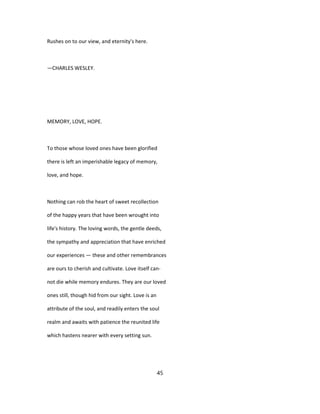 Rushes on to our view, and eternity's here.
—CHARLES WESLEY.
MEMORY, LOVE, HOPE.
To those whose loved ones have been glorified
there is left an imperishable legacy of memory,
love, and hope.
Nothing can rob the heart of sweet recollection
of the happy years that have been wrought into
life's history. The loving words, the gentle deeds,
the sympathy and appreciation that have enriched
our experiences — these and other remembrances
are ours to cherish and cultivate. Love itself can-
not die while memory endures. They are our loved
ones still, though hid from our sight. Love is an
attribute of the soul, and readily enters the soul
realm and awaits with patience the reunited life
which hastens nearer with every setting sun.
45
 