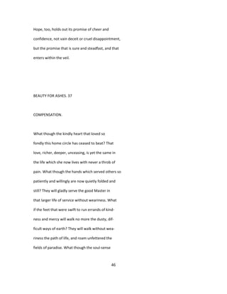 Hope, too, holds out its promise of cheer and
confidence, not vain deceit or cruel disappointment,
but the promise that is sure and steadfast, and that
enters within the veil.
BEAUTY FOR ASHES. 37
COMPENSATION.
What though the kindly heart that loved so
fondly this home circle has ceased to beat? That
love, richer, deeper, unceasing, is yet the same in
the life which she now lives with never a throb of
pain. What though the hands which served others so
patiently and willingly are now quietly folded and
still? They will gladly serve the good Master in
that larger life of service without weariness. What
if the feet that were swift to run errands of kind-
ness and mercy will walk no more the dusty, dif-
ficult ways of earth? They will walk without wea-
riness the path of life, and roam unfettered the
fields of paradise. What though the soul-sense
46
 