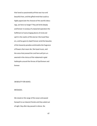 that loved so passionately all that was true and
beautiful here, and the gifted mind that could so
highly appreciate the choicest of this world's bless-
ings, are here no longer? They will drink deeply
and forever in ecstasy of unwearied aspiration the
fulfillment of every longing desire of mind and
spirit in the realms of life eternal. She loved flow-
ers, and has gone to dwell forever amid the beauties
of the heavenly paradise and breathe the fragrance
of flowers that never die. She loved music, and
the voice that praised the Lord here will join un-
wearied in the chorus of the redeemed in glad
hallelujahs around the throne of God forever and
forever.
38 BEAUTY FOR ASHES.
MESSAGES.
We stood on the verge of the ocean and waved
farewell to our dearest friends and they sailed out
of sight. Day after day passed in silence. No
47
 