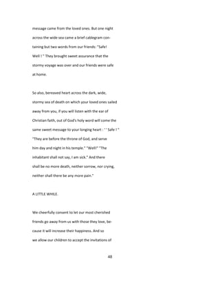 message came from the loved ones. But one night
across the wide sea came a brief cablegram con-
taining but two words from our friends: "Safe!
Well ! " They brought sweet assurance that the
stormy voyage was over and our friends were safe
at home.
So also, bereaved heart across the dark, wide,
stormy sea of death on which your loved ones sailed
away from you, if you will listen with the ear of
Christian faith, out of God's holy word will come the
same sweet message to your longing heart : ' ' Safe ! "
"They are before the throne of God, and serve
him day and night in his temple." "Well!" "The
inhabitant shall not say, I am sick." And there
shall be no more death, neither sorrow, nor crying,
neither shall there be any more pain."
A LITTLE WHILE.
We cheerfully consent to let our most cherished
friends go away from us with those they love, be-
cause it will increase their happiness. And so
we allow our children to accept the invitations of
48
 