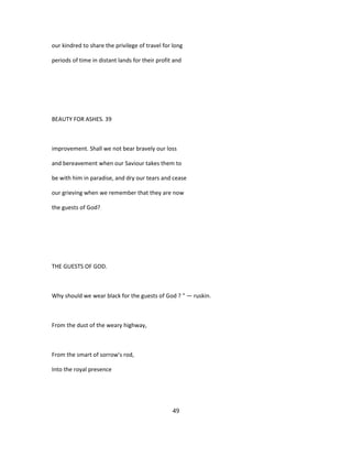 our kindred to share the privilege of travel for long
periods of time in distant lands for their profit and
BEAUTY FOR ASHES. 39
improvement. Shall we not bear bravely our loss
and bereavement when our Saviour takes them to
be with him in paradise, and dry our tears and cease
our grieving when we remember that they are now
the guests of God?
THE GUESTS OF GOD.
Why should we wear black for the guests of God ? " — ruskin.
From the dust of the weary highway,
From the smart of sorrow's rod,
Into the royal presence
49
 