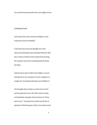 ness and bereavement when the soul weighs anchor
8 INTRODUCTION.
and crosses from the continent of Matter to the
mysterious shores of Reality?
If we knew too much and thought too much
about the land beyond we should be fitted for little
here. And we should not be missed at the parting.
Nor would a reunion be coveted greatly by those
we leave.
God has done well in that he has hidden so much;
seeing that he has revealed so much, and given us
hunger for immortality and hope and confidence !
The thoughts that console us at the time of tem-
porary separation are in this little volume wisely
and delicately compiled, that all classes of "those
who mourn " may have the comfort which the in-
spiration of God has given, both in his written word
5
 