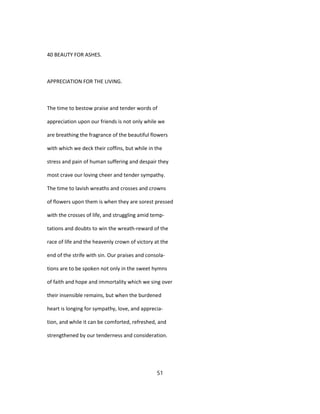 40 BEAUTY FOR ASHES.
APPRECIATION FOR THE LIVING.
The time to bestow praise and tender words of
appreciation upon our friends is not only while we
are breathing the fragrance of the beautiful flowers
with which we deck their coffins, but while in the
stress and pain of human suffering and despair they
most crave our loving cheer and tender sympathy.
The time to lavish wreaths and crosses and crowns
of flowers upon them is when they are sorest pressed
with the crosses of life, and struggling amid temp-
tations and doubts to win the wreath-reward of the
race of life and the heavenly crown of victory at the
end of the strife with sin. Our praises and consola-
tions are to be spoken not only in the sweet hymns
of faith and hope and immortality which we sing over
their insensible remains, but when the burdened
heart is longing for sympathy, love, and apprecia-
tion, and while it can be comforted, refreshed, and
strengthened by our tenderness and consideration.
51
 
