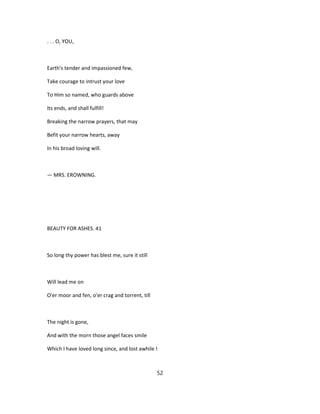 . . . O, YOU,
Earth's tender and impassioned few,
Take courage to intrust your love
To Him so named, who guards above
Its ends, and shall fulfill!
Breaking the narrow prayers, that may
Befit your narrow hearts, away
In his broad loving will.
— MRS. EROWNING.
BEAUTY FOR ASHES. 41
So long thy power has blest me, sure it still
Will lead me on
O'er moor and fen, o'er crag and torrent, till
The night is gone,
And with the morn those angel faces smile
Which I have loved long since, and lost awhile !
52
 
