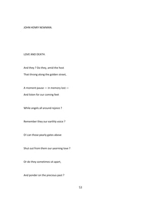 JOHN HENRY NEWMAN.
LOVE AND DEATH.
And they ? Do they, amid the host
That throng along the golden street,
A moment pause — in memory lost —
And listen for our coming feet
While angels all around rejoice ?
Remember they our earthly voice ?
O! can those pearly gates above
Shut out from them our yearning love ?
Or do they sometimes sit apart,
And ponder on the precious past ?
53
 