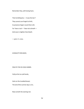 Remember they, with loving heart,
That trembling kiss — it was the last ?
They cannot sure forget its thrill;
Its presence lingers round them still,
For 'twas a soul — 'twas not a breath —
And Love is mightier than Death.
— jane t. h. cross.
42 BEAUTY FOR ASHES.
FOLD YE THE ICE-COLD HANDS.
Fold ye the ice-cold hands,
Calm on the troubled breast;
The toil of the summer day is o'er,
Now cometh the evening rest.
54
 