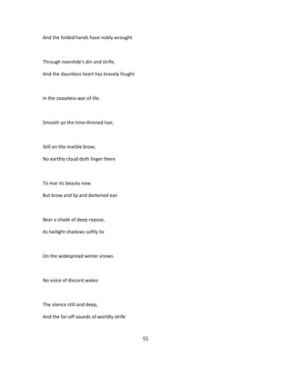 And the folded hands have nobly wrought
Through noontide's din and strife,
And the dauntless heart has bravely fought
In the ceaseless war of life.
Smooth ye the time-thinned hair,
Still on the marble brow;
No earthly cloud doth linger there
To mar its beauty now.
But brow and lip and darkened eye
Bear a shade of deep repose,
As twilight shadows softly lie
On the widespread winter snows.
No voice of discord wakes
The silence still and deep,
And the far-off sounds of worldly strife
55
 