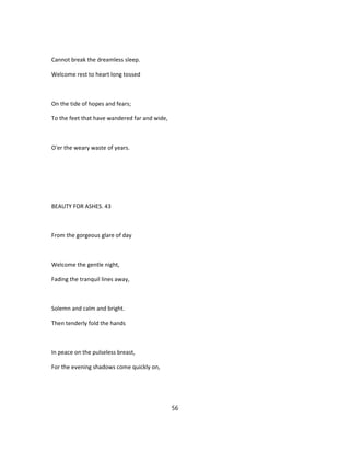 Cannot break the dreamless sleep.
Welcome rest to heart long tossed
On the tide of hopes and fears;
To the feet that have wandered far and wide,
O'er the weary waste of years.
BEAUTY FOR ASHES. 43
From the gorgeous glare of day
Welcome the gentle night,
Fading the tranquil lines away,
Solemn and calm and bright.
Then tenderly fold the hands
In peace on the pulseless breast,
For the evening shadows come quickly on,
56
 