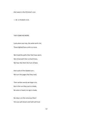 And sweet is the Christian's rest.
— W. S. STUDLEY, D.D.
THEY COME NO MORE.
Look where we may, the wide earth o'er,
Those lighted faces smile no more.
We tread the paths their feet have worn,
We sit beneath their orchard trees,
We hear like them the hum of bees
And rustle of the bladed corn ;
We turn the pages that they read,
Their written words we linger o'er,
But in the sun they cast no shade,
No voice is heard, no sign is made,
No step is on the conscious floor!
Yet Love will dream and Faith will trust
57
 