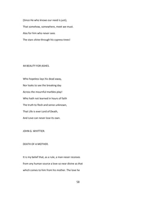 (Since He who knows our need is just),
That somehow, somewhere, meet we must.
Alas for him who never sees
The stars shine through his cypress trees!
44 BEAUTY FOR ASHES.
Who hopeless lays his dead away,
Nor looks to see the breaking day
Across the mournful marbles play!
Who hath not learned in hours of faith
The truth to flesh and sense unknown,
That Life is ever Lord of Death,
And Love can never lose its own.
JOHN G. WHITTIER.
DEATH OF A MOTHER.
It is my belief that, as a rule, a man never receives
from any human source a love so near divine as that
which comes to him from his mother. The love he
58
 