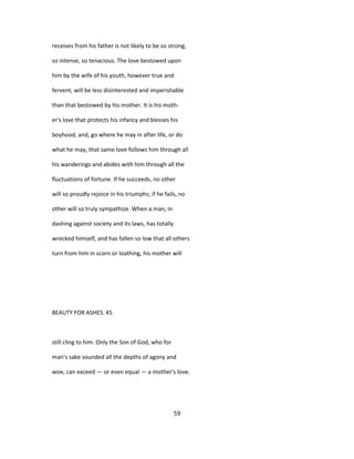 receives from his father is not likely to be so strong,
so intense, so tenacious. The love bestowed upon
him by the wife of his youth, however true and
fervent, will be less disinterested and imperishable
than that bestowed by his mother. It is his moth-
er's love that protects his infancy and blesses his
boyhood, and, go where he may in after life, or do
what he may, that same love follows him through all
his wanderings and abides with him through all the
fluctuations of fortune. If he succeeds, no other
will so proudly rejoice in his triumphs; if he fails, no
other will so truly sympathize. When a man, in
dashing against society and its laws, has totally
wrecked himself, and has fallen so low that all others
turn from him in scorn or loathing, his mother will
BEAUTY FOR ASHES. 45
still cling to him. Only the Son of God, who for
man's sake sounded all the depths of agony and
woe, can exceed — or even equal — a mother's love.
59
 
