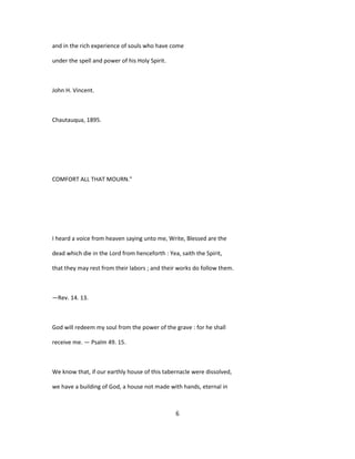 and in the rich experience of souls who have come
under the spell and power of his Holy Spirit.
John H. Vincent.
Chautauqua, 1895.
COMFORT ALL THAT MOURN."
I heard a voice from heaven saying unto me, Write, Blessed are the
dead which die in the Lord from henceforth : Yea, saith the Spirit,
that they may rest from their labors ; and their works do follow them.
—Rev. 14. 13.
God will redeem my soul from the power of the grave : for he shall
receive me. — Psalm 49. 15.
We know that, if our earthly house of this tabernacle were dissolved,
we have a building of God, a house not made with hands, eternal in
6
 