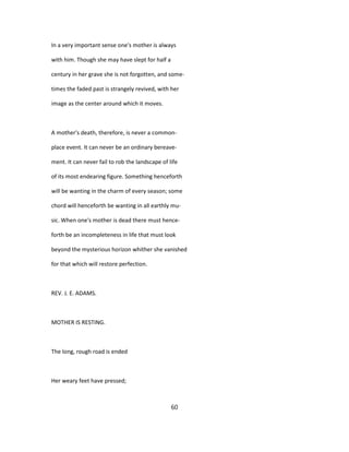 In a very important sense one's mother is always
with him. Though she may have slept for half a
century in her grave she is not forgotten, and some-
times the faded past is strangely revived, with her
image as the center around which it moves.
A mother's death, therefore, is never a common-
place event. It can never be an ordinary bereave-
ment. It can never fail to rob the landscape of life
of its most endearing figure. Something henceforth
will be wanting in the charm of every season; some
chord will henceforth be wanting in all earthly mu-
sic. When one's mother is dead there must hence-
forth be an incompleteness in life that must look
beyond the mysterious horizon whither she vanished
for that which will restore perfection.
REV. J. E. ADAMS.
MOTHER IS RESTING.
The long, rough road is ended
Her weary feet have pressed;
60
 