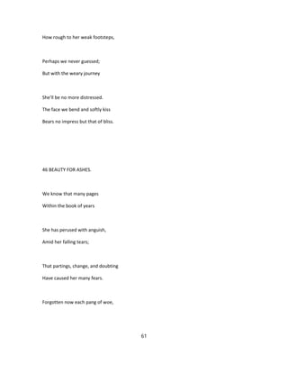 How rough to her weak footsteps,
Perhaps we never guessed;
But with the weary journey
She'll be no more distressed.
The face we bend and softly kiss
Bears no impress but that of bliss.
46 BEAUTY FOR ASHES.
We know that many pages
Within the book of years
She has perused with anguish,
Amid her falling tears;
That partings, change, and doubting
Have caused her many fears.
Forgotten now each pang of woe,
61
 
