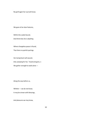No grief again her soul will know.
We gaze at her dear features,
Within the casket bound,
And think that she is dwelling
Where changeless peace is found,
That there no painful partings
Her loving heart will wound;
And, weeping for her, "loved and gone, 1
We gather strength to walk alone —
Along the way before us,
Whither — we do not know;
It may be strewn with blessings,
And pleasures we may know,
62
 