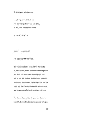 Or, thickly set with dangers,
May bring us naught but woe.
Yet, o'er life's pathway she has come,
At last, unto her heavenly home.
— THE HOUSEHOLD.
BEAUTY FOR ASHES. 47
THE DEATH OF MY MOTHER.
It is impossible to tell here all that she said to
us, her children, to her husband, to her neighbors.
Her mind was clear as the morning light. Her
rest in God was perfect. Her confident hope was
undimmed. The heaven she had lived for, and the
spirit and life of which she had herself illustrated,
was now opening for her triumphant entrance.
The theme she most dwelt upon was that of a
holy life. She had made no profession of a "higher
63
 