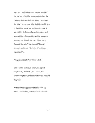life," of a " perfect love," of a "second blessing; "
but she had so lived for long years that when she
repeated again and again the words, " Live holy!
live holy! " to everyone at her bedside, the full force
of the divine counsel and her fitness to speak it
were felt by all. She sent farewell messages to ab-
sent neighbors. The humblest and the poorest of
them she had through the years visited and be-
friended. She said, "I love them all." Several
times she exclaimed, "God is love!" and "Jesus
is precious! "...
"Do you fear death? " my father asked.
With a smile I shall never forget, she replied
emphatically, "No!" " But," she added, "it is a
solemn thing to die, and to stand before a pure and
holy God."
And now the struggle seemed about over. My
father addressed her, and she started and fixed
64
 